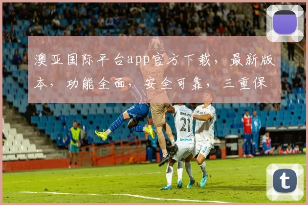 澳亚国际平台app官方下载，最新版本，功能全面，安全可靠，三重保障，不容错过，下载体验