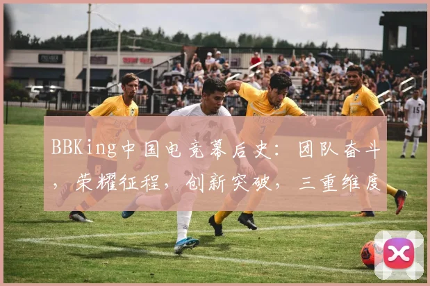 BBKing中国电竞幕后史：团队奋斗，荣耀征程，创新突破，三重维度