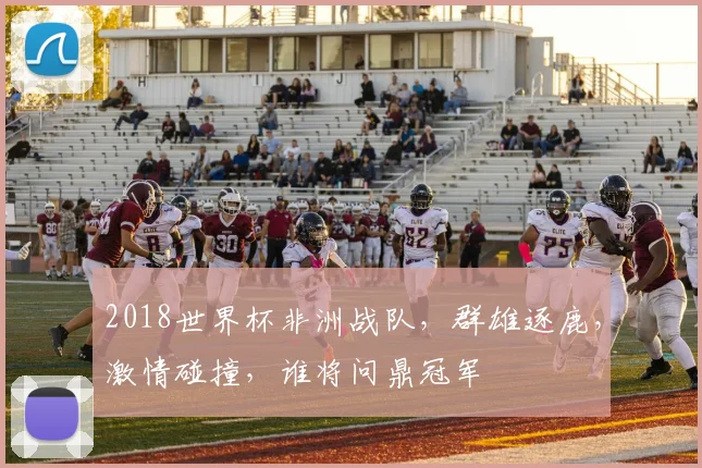 2018世界杯非洲战队，群雄逐鹿，激情碰撞，谁将问鼎冠军