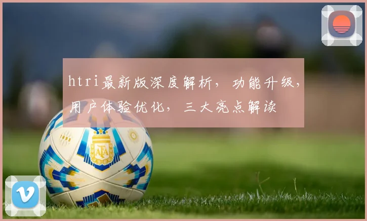 htri最新版深度解析，功能升级，用户体验优化，三大亮点解读
