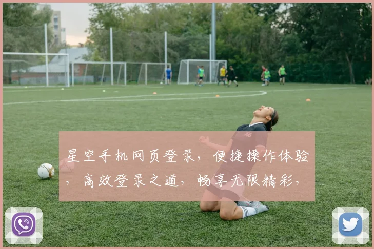 星空手机网页登录，便捷操作体验，高效登录之道，畅享无限精彩，三重惊喜等你来