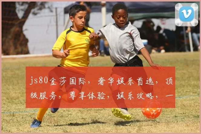 js80金莎国际，奢华娱乐首选，顶级服务，尊享体验，娱乐攻略，一网打尽